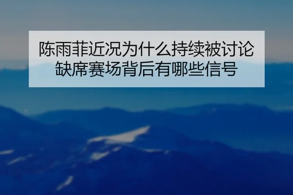 陈雨菲近况为什么持续被讨论 缺席赛场背后有哪些信号