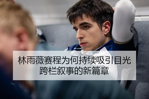林雨薇赛程为何持续吸引目光 跨栏叙事的新篇章